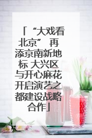 “大戏看北京” 再添京南新地标 大兴区与开心麻花开启演艺之都建设战略合作